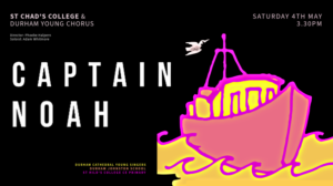 Captain Noah. St Chad's College & Durham Young Chorus. Durham Cathedral Young Singers. Durham Johnston School. St Hilds College CE Primary. Featuring Phoenix Consort. Director: Phoebe Halpern. Soloist: Adam Whitmore. Saturday 4th May 3.30pm.