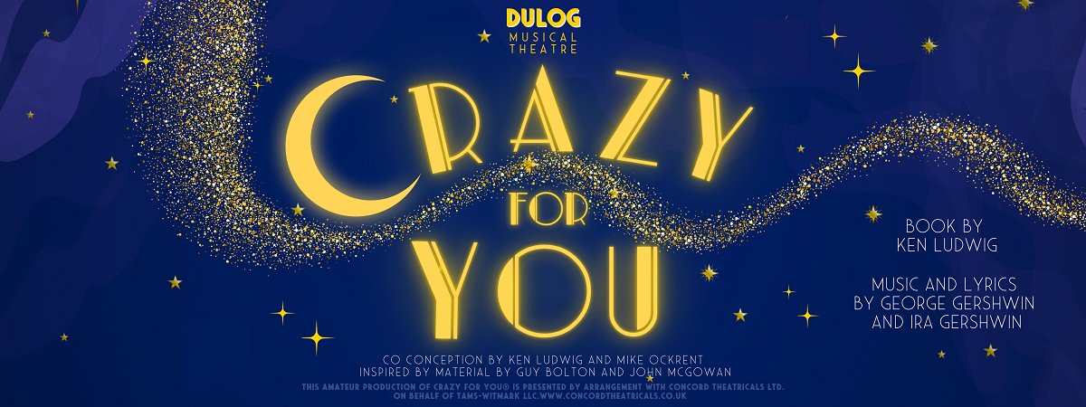 DULOG Musical Theatre. Crazy for You. Co-conception by Ken Ludwig and Mike Ockrent. Inspired by material by Guy Bolton and John McGowan. This amateur production of Crazy for You is presented by arrangement with Concord Theatricals Ltd. on behalf of Tams-Witmark LLC. www.concordtheatricals.co.uk. Book by Ken Ludwig. Music and lyrics by George Gershwin and Ira Gershwin.