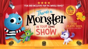There's A Monster In Your Show. The beloved book series live on stage. Based on the books by Tom Fletcher and illustrated by Greg Abbott. ★★★★ 'Fun and inclusive for the whole family' Evening Standard.